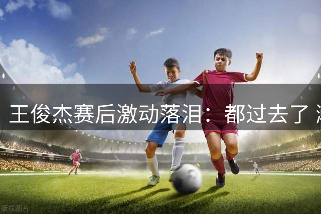 王俊杰赛后激动落泪：都过去了 瀚森NBA！超级高水平！