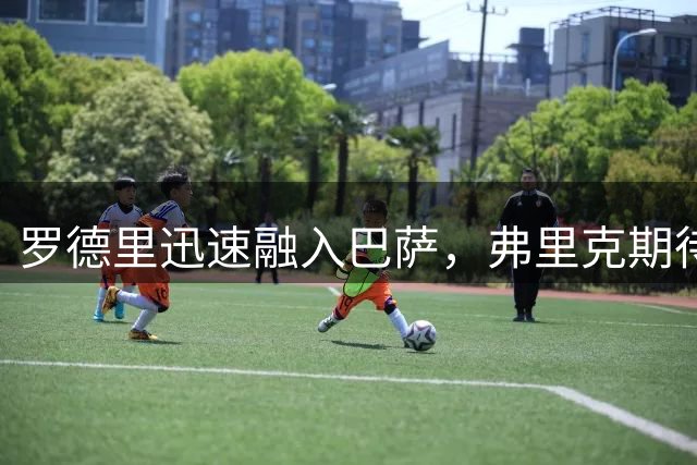 罗德里迅速融入巴萨，弗里克期待提升球队掌控力